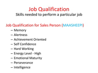 Job Qualification
Skills needed to perform a particular job
Job Qualification for Sales Person (MAASHEEPI)
– Memory
– Alertness
– Achievement Oriented
– Self Confidence
– Hard Working
– Energy Level - High
– Emotional Maturity
– Perseverance
– Intelligence
 