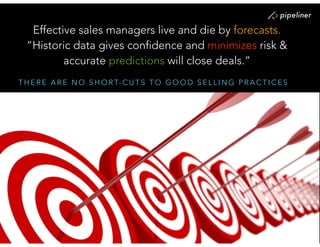 T H E R E A R E N O S H O R T- C U T S T O G O O D S E L L I N G P R A C T I C E S
Effective sales managers live and die by forecasts.  
“Historic data gives confidence and minimizes risk &
accurate predictions will close deals.”
 