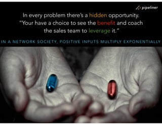 I N A N E T W O R K S O C I E T Y, P O S I T I V E I N P U T S M U LT I P LY E X P O N E N T I A L LY
In every problem there’s a hidden opportunity.
“Your have a choice to see the benefit and coach 
the sales team to leverage it.”
 