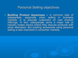 Personal Selling objectivesPersonal Selling objectives
• Building Product Awareness –Building Product Awareness – A common task ofA common task of
salespeople, especially when selling in businesssalespeople, especially when selling in business
markets, is to educate customers on new productmarkets, is to educate customers on new product
offerings. In fact, salespeople serve a major role atofferings. In fact, salespeople serve a major role at
industry trades shows where they discuss products withindustry trades shows where they discuss products with
show attendees. But building awareness using personalshow attendees. But building awareness using personal
selling is also important in consumer markets.selling is also important in consumer markets.
 