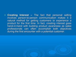 • Creating Interest –Creating Interest – The fact that personal sellingThe fact that personal selling
involves person-to-person communication makes it ainvolves person-to-person communication makes it a
natural method for getting customers to experience anatural method for getting customers to experience a
product for the first time. In fact, creating interest goesproduct for the first time. In fact, creating interest goes
hand-in-hand with building product awareness as saleshand-in-hand with building product awareness as sales
professionals can often accomplish both objectivesprofessionals can often accomplish both objectives
during the first encounter with a potential customer.during the first encounter with a potential customer.
 