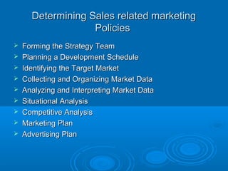 Determining Sales related marketingDetermining Sales related marketing
PoliciesPolicies
 Forming the Strategy TeamForming the Strategy Team
 Planning a Development SchedulePlanning a Development Schedule
 Identifying the Target MarketIdentifying the Target Market
 Collecting and Organizing Market DataCollecting and Organizing Market Data
 Analyzing and Interpreting Market DataAnalyzing and Interpreting Market Data
 Situational AnalysisSituational Analysis
 Competitive AnalysisCompetitive Analysis
 Marketing PlanMarketing Plan
 Advertising PlanAdvertising Plan
 