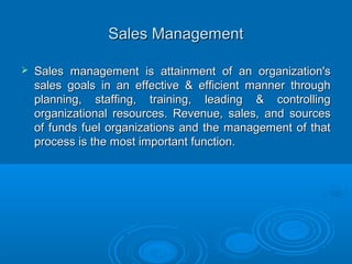 Sales ManagementSales Management
 Sales management is attainment of an organization'sSales management is attainment of an organization's
sales goals in an effective & efficient manner throughsales goals in an effective & efficient manner through
planning, staffing, training, leading & controllingplanning, staffing, training, leading & controlling
organizational resources. Revenue, sales, and sourcesorganizational resources. Revenue, sales, and sources
of funds fuel organizations and the management of thatof funds fuel organizations and the management of that
process is the most important function.process is the most important function.
 