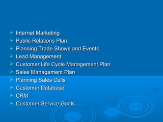  Internet MarketingInternet Marketing
 Public Relations PlanPublic Relations Plan
 Planning Trade Shows and EventsPlanning Trade Shows and Events
 Lead ManagementLead Management
 Customer Life Cycle Management PlanCustomer Life Cycle Management Plan
 Sales Management PlanSales Management Plan
 Planning Sales CallsPlanning Sales Calls
 Customer DatabaseCustomer Database
 CRMCRM
 Customer Service GoalsCustomer Service Goals
 