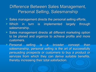 Difference Between Sales Management,Difference Between Sales Management,
Personal Selling, SalesmanshipPersonal Selling, Salesmanship
 Sales management directs the personal selling efforts,Sales management directs the personal selling efforts,
 Which in turn is implemented largely throughWhich in turn is implemented largely through
salesmanship.salesmanship.
 Sales management directs all different marketing optionSales management directs all different marketing option
to be planed and organize to achieve profits and moreto be planed and organize to achieve profits and more
customers.customers.
 Personal selling is a broader concept thanPersonal selling is a broader concept than
salesmanship, personal selling is the art of successfullysalesmanship, personal selling is the art of successfully
persuading prospects or customers to buy a product orpersuading prospects or customers to buy a product or
services from which they can derive suitable benefits,services from which they can derive suitable benefits,
thereby increasing their total satisfaction.thereby increasing their total satisfaction.
 