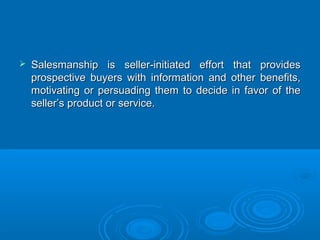  Salesmanship is seller-initiated effort that providesSalesmanship is seller-initiated effort that provides
prospective buyers with information and other benefits,prospective buyers with information and other benefits,
motivating or persuading them to decide in favor of themotivating or persuading them to decide in favor of the
seller’s product or service.seller’s product or service.
 
