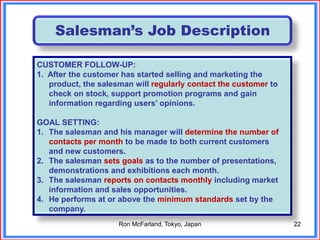 22
Salesman’s Job Description
CUSTOMER FOLLOW-UP:
1. After the customer has started selling and marketing the
product, the salesman will regularly contact the customer to
check on stock, support promotion programs and gain
information regarding users’ opinions.
GOAL SETTING:
1. The salesman and his manager will determine the number of
contacts per month to be made to both current customers
and new customers.
2. The salesman sets goals as to the number of presentations,
demonstrations and exhibitions each month.
3. The salesman reports on contacts monthly including market
information and sales opportunities.
4. He performs at or above the minimum standards set by the
company.
Ron McFarland, Tokyo, Japan
 