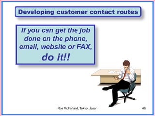 48
Developing customer contact routes
If you can get the job
done on the phone,
email, website or FAX,
do it!!
Ron McFarland, Tokyo, Japan
 