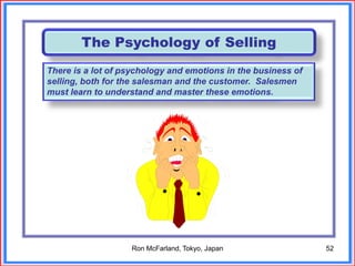 52
The Psychology of Selling
There is a lot of psychology and emotions in the business of
selling, both for the salesman and the customer. Salesmen
must learn to understand and master these emotions.
Ron McFarland, Tokyo, Japan
 