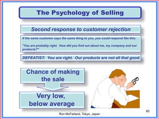 60
The Psychology of Selling
Second response to customer rejection
If the same customer says the same thing to you, you could respond like this:
"You are probably right. How did you find out about me, my company and our
products?"
DEFEATIST: You are right. Our products are not all that good.
Chance of making
the sale
Very low,
below average
Ron McFarland, Tokyo, Japan
 
