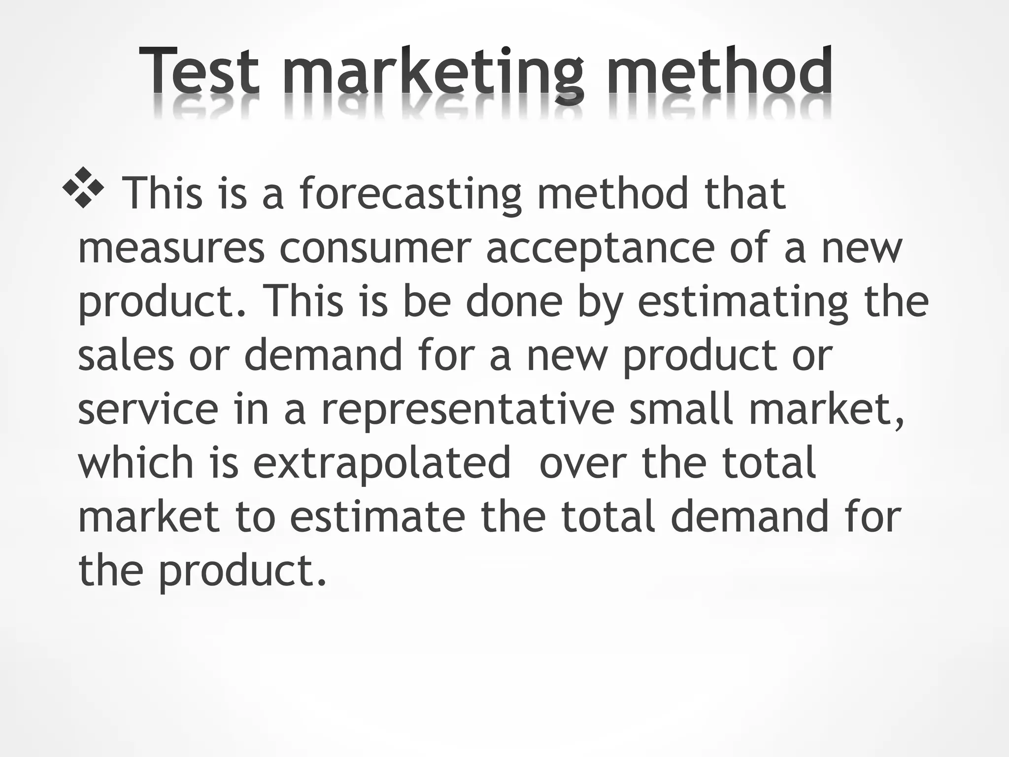  This is a forecasting method that
measures consumer acceptance of a new
product. This is be done by estimating the
sales or demand for a new product or
service in a representative small market,
which is extrapolated over the total
market to estimate the total demand for
the product.
 
