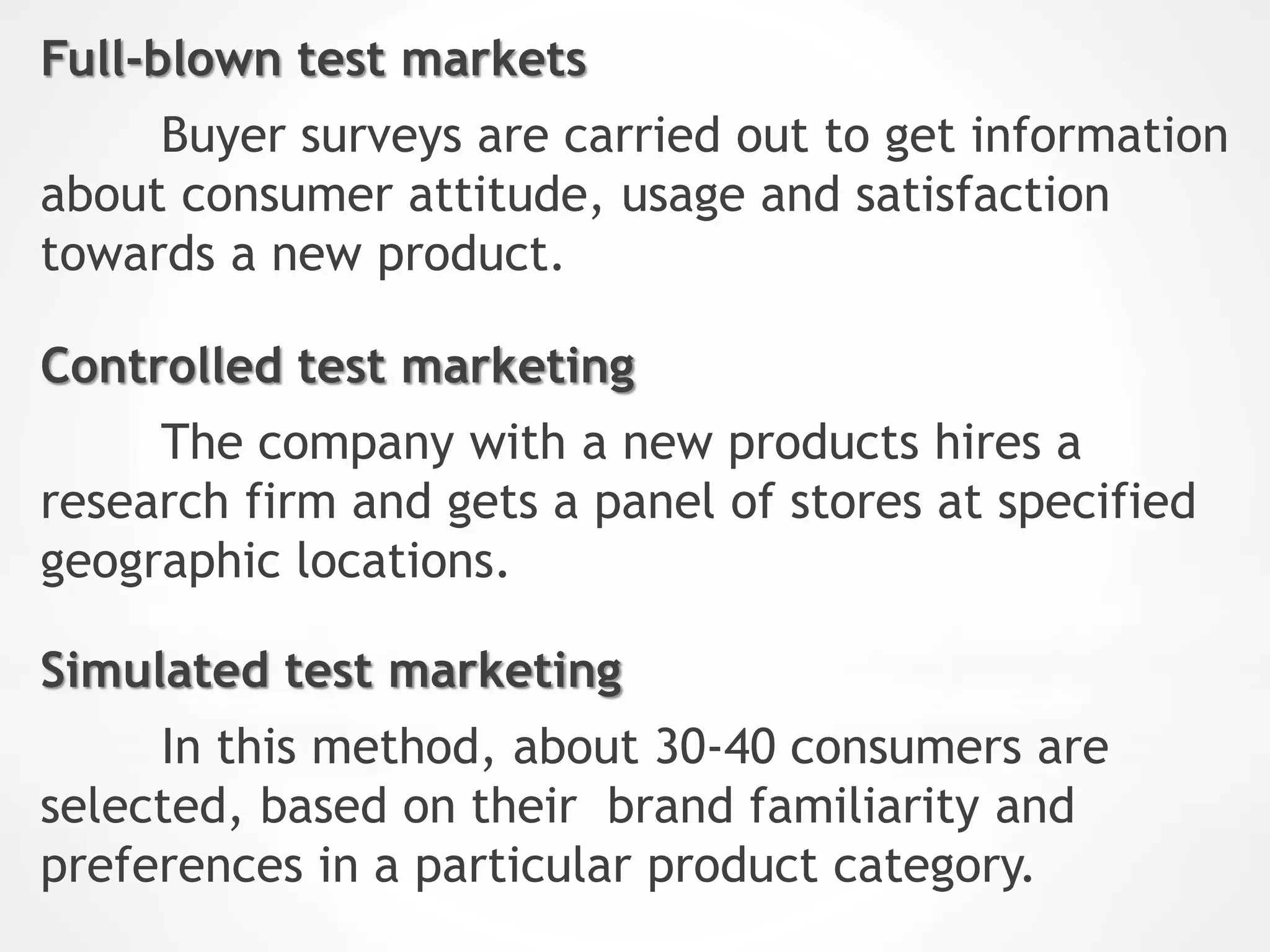 Full-blown test markets
Buyer surveys are carried out to get information
about consumer attitude, usage and satisfaction
towards a new product.
Controlled test marketing
The company with a new products hires a
research firm and gets a panel of stores at specified
geographic locations.
Simulated test marketing
In this method, about 30-40 consumers are
selected, based on their brand familiarity and
preferences in a particular product category.
 