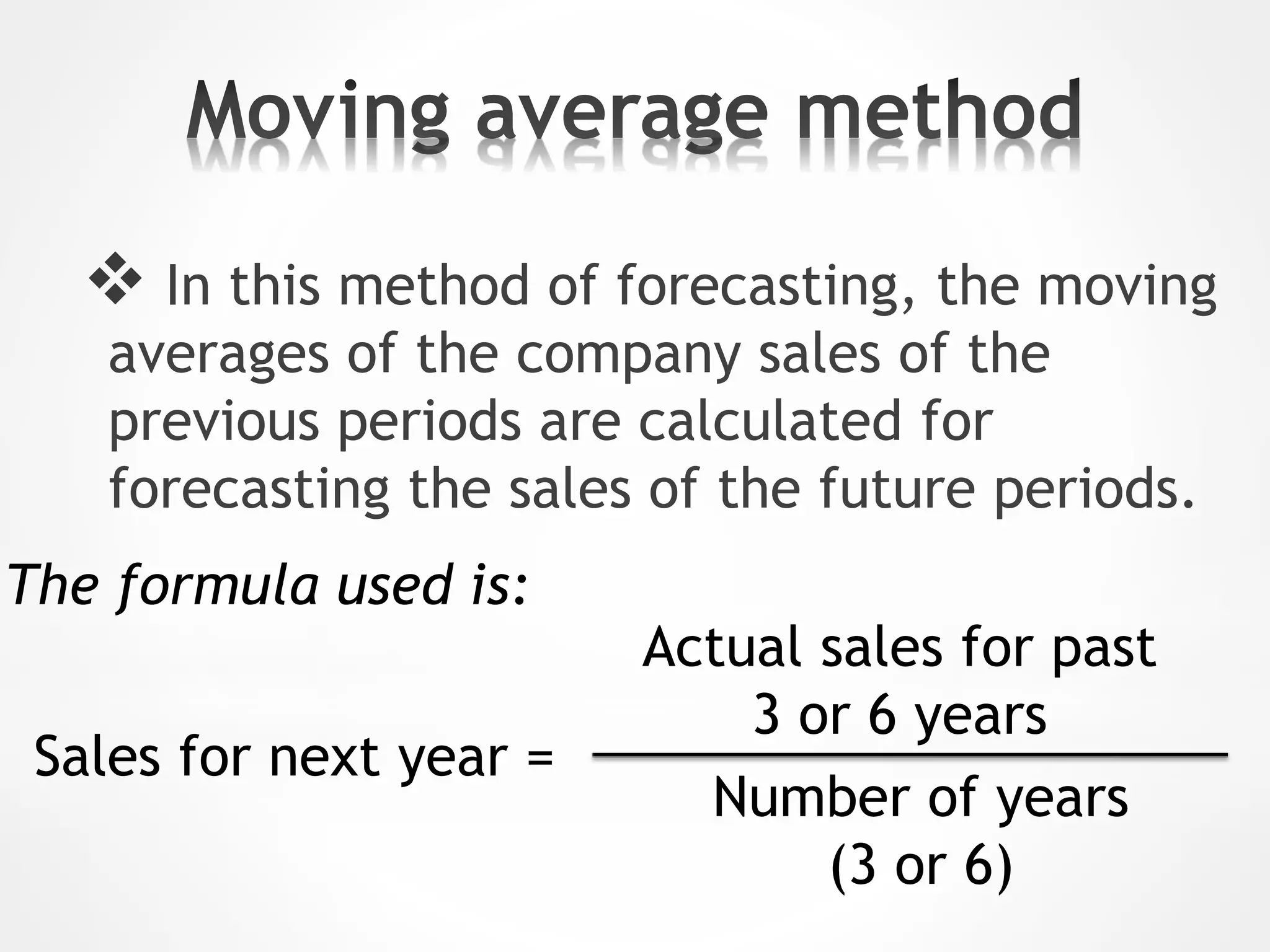  In this method of forecasting, the moving
averages of the company sales of the
previous periods are calculated for
forecasting the sales of the future periods.
Sales for next year =
Actual sales for past
3 or 6 years
Number of years
(3 or 6)
The formula used is:
 