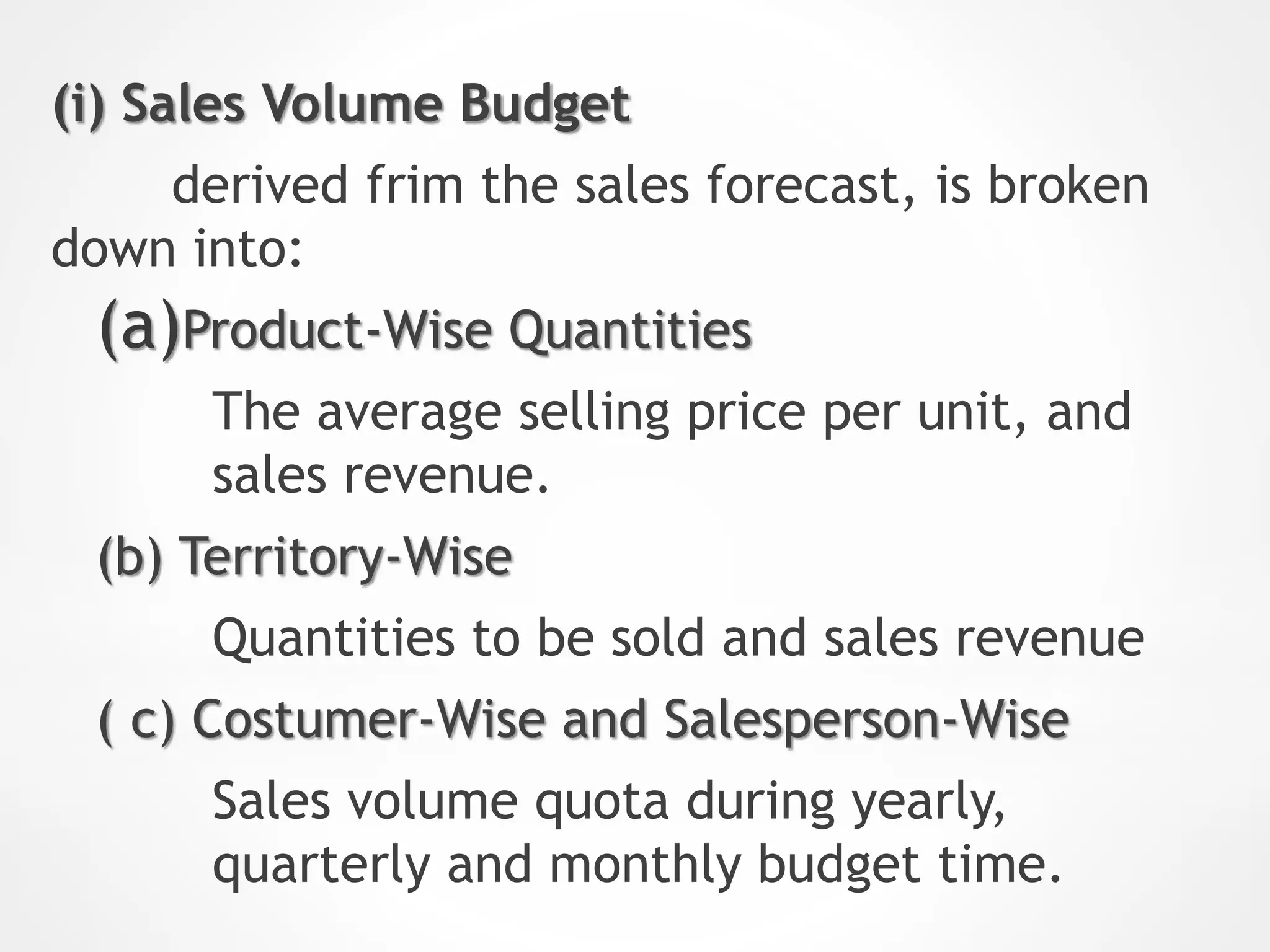(i) Sales Volume Budget
derived frim the sales forecast, is broken
down into:
(a)Product-Wise Quantities
The average selling price per unit, and
sales revenue.
(b) Territory-Wise
Quantities to be sold and sales revenue
( c) Costumer-Wise and Salesperson-Wise
Sales volume quota during yearly,
quarterly and monthly budget time.
 
