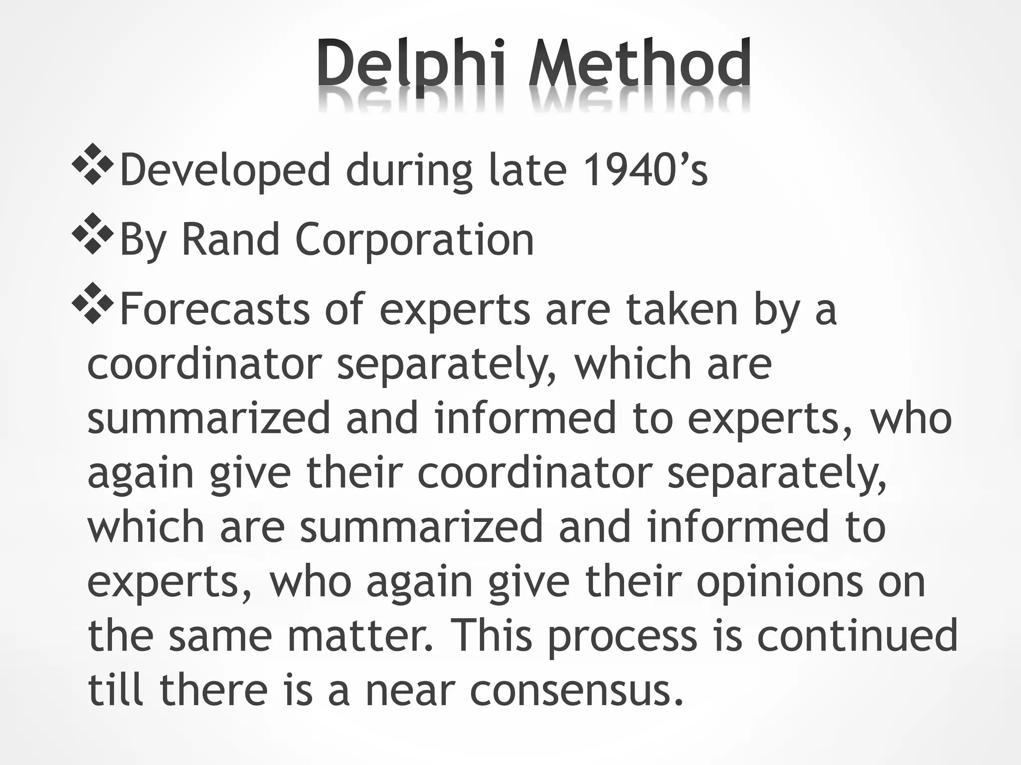 Developed during late 1940’s
By Rand Corporation
Forecasts of experts are taken by a
coordinator separately, which are
summarized and informed to experts, who
again give their coordinator separately,
which are summarized and informed to
experts, who again give their opinions on
the same matter. This process is continued
till there is a near consensus.
 