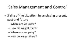 Sales Management and Control
• Sizing of the situation: by analyzing present,
past and future
– Where are we know?
– How did we get there?
– Where are we going?
– How do we get there?
 