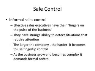 Sale Control
• Informal sales control
– Effective sales executives have their “fingers on
the pulse of the business”
– They have strange ability to detect situations that
require attention
– The larger the company , the harder it becomes
to use fingertip control
– As the business grow and becomes complex it
demands formal control
 