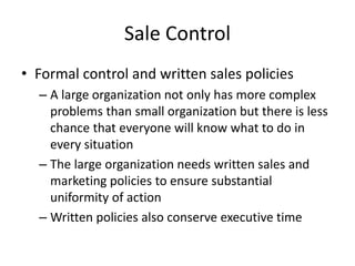 Sale Control
• Formal control and written sales policies
– A large organization not only has more complex
problems than small organization but there is less
chance that everyone will know what to do in
every situation
– The large organization needs written sales and
marketing policies to ensure substantial
uniformity of action
– Written policies also conserve executive time
 