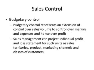 Sales Control
• Budgetary control
– Budgetary control represents an extension of
control over sales volume to control over margins
and expenses and hence over profit
– Sales management can project individual profit
and loss statement for such units as sales
territories, product, marketing channels and
classes of customers
 