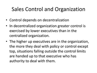 Sales Control and Organization
• Control depends on decentralization
• In decentralized organization greater control is
exercised by lower executives than in the
centralized organization.
• The higher up executives are in the organization,
the more they deal with policy or control except
top, situations falling outside the control limits
are handed up to that executive who has
authority to deal with them.
 