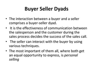 Buyer Seller Dyads
• The interaction between a buyer and a seller
comprises a buyer-seller dyad.
• It is the effectiveness of communication between
the salesperson and the customer during the
sales process decides the success of the sales call.
• The seller can interact with the buyer by using
various techniques.
• The most important of them all, where both get
an equal opportunity to express, is personal
selling
 