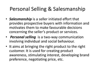 Personal Selling & Salesmanship
• Salesmanship is a seller initiated effort that
provides prospective buyers with information and
motivates them to make favourable decisions
concerning the seller’s product or services.
• Personal selling is a two-way communication
involving individual and social behaviour.
• It aims at bringing the right product to the right
customer. It is used for creating product
awareness, stimulating interest, developing brand
preference, negotiating price, etc.
 