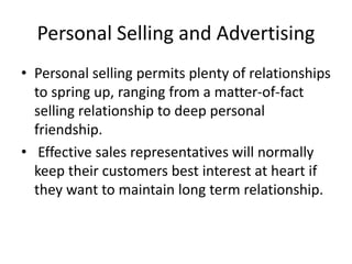 Personal Selling and Advertising
• Personal selling permits plenty of relationships
to spring up, ranging from a matter-of-fact
selling relationship to deep personal
friendship.
• Effective sales representatives will normally
keep their customers best interest at heart if
they want to maintain long term relationship.
 