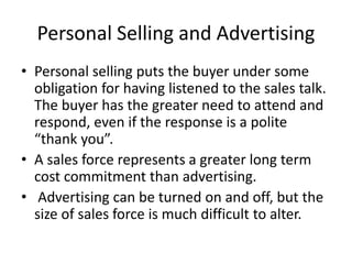 Personal Selling and Advertising
• Personal selling puts the buyer under some
obligation for having listened to the sales talk.
The buyer has the greater need to attend and
respond, even if the response is a polite
“thank you”.
• A sales force represents a greater long term
cost commitment than advertising.
• Advertising can be turned on and off, but the
size of sales force is much difficult to alter.
 