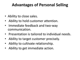 Advantages of Personal Selling
• Ability to close sales.
• Ability to hold customer attention.
• Immediate feedback and two-way
communication.
• Presentation is tailored to individual needs.
• Ability to target customer precisely.
• Ability to cultivate relationship.
• Ability to get immediate action.
 