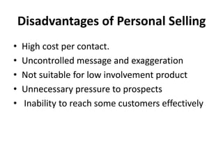 Disadvantages of Personal Selling
• High cost per contact.
• Uncontrolled message and exaggeration
• Not suitable for low involvement product
• Unnecessary pressure to prospects
• Inability to reach some customers effectively
 