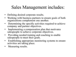 Sales Management includes:
• Defining desired corporate results.
• Working with business partners to ensure goals of both
organizations complement one another.
• Determining the specific activities required to achieve
company and partner objectives.
• Implementing a compensation plan that motivates
salespeople to achieve corporate objectives.
• Providing needed training and coaching to enable
salespeople to meet their goals.
• Establishing appropriate monitoring systems to ensure
activities are taking place.
• Measuring results.
 