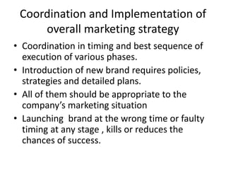 Coordination and Implementation of
overall marketing strategy
• Coordination in timing and best sequence of
execution of various phases.
• Introduction of new brand requires policies,
strategies and detailed plans.
• All of them should be appropriate to the
company’s marketing situation
• Launching brand at the wrong time or faulty
timing at any stage , kills or reduces the
chances of success.
 