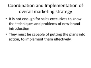 Coordination and Implementation of
overall marketing strategy
• It is not enough for sales executives to know
the techniques and problems of new-brand
introduction
• They must be capable of putting the plans into
action, to implement them effectively.
 