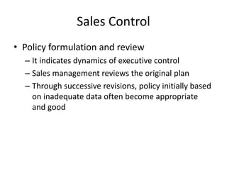 Sales Control
• Policy formulation and review
– It indicates dynamics of executive control
– Sales management reviews the original plan
– Through successive revisions, policy initially based
on inadequate data often become appropriate
and good
 