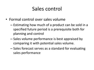 Sales control
• Formal control over sales volume
– Estimating how much of a product can be sold in a
specified future period is a prerequisite both for
planning and control
– Sales volume performance is best appraised by
comparing it with potential sales volume.
– Sales forecast serves as a standard for evaluating
sales performance
 