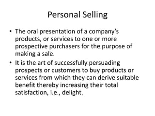 Personal Selling
• The oral presentation of a company’s
products, or services to one or more
prospective purchasers for the purpose of
making a sale.
• It is the art of successfully persuading
prospects or customers to buy products or
services from which they can derive suitable
benefit thereby increasing their total
satisfaction, i.e., delight.
 