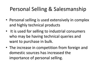 Personal Selling & Salesmanship
• Personal selling is used extensively in complex
and highly technical products
• It is used for selling to industrial consumers
who may be having technical queries and
want to purchase in bulk.
• The increase in competition from foreign and
domestic sources has increased the
importance of personal selling.
 