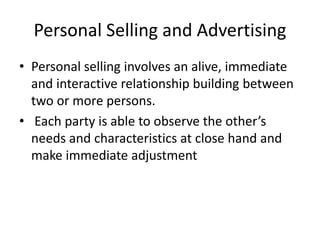 Personal Selling and Advertising
• Personal selling involves an alive, immediate
and interactive relationship building between
two or more persons.
• Each party is able to observe the other’s
needs and characteristics at close hand and
make immediate adjustment
 