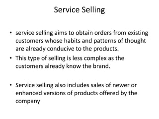 Service Selling
• service selling aims to obtain orders from existing
customers whose habits and patterns of thought
are already conducive to the products.
• This type of selling is less complex as the
customers already know the brand.
• Service selling also includes sales of newer or
enhanced versions of products offered by the
company
 
