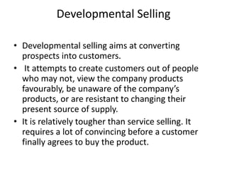Developmental Selling
• Developmental selling aims at converting
prospects into customers.
• It attempts to create customers out of people
who may not, view the company products
favourably, be unaware of the company’s
products, or are resistant to changing their
present source of supply.
• It is relatively tougher than service selling. It
requires a lot of convincing before a customer
finally agrees to buy the product.
 