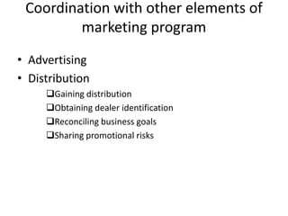 Coordination with other elements of
marketing program
• Advertising
• Distribution
Gaining distribution
Obtaining dealer identification
Reconciling business goals
Sharing promotional risks
 