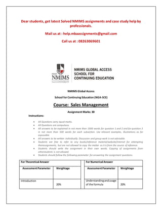 Dear students, get latest Solved NMIMS assignments and case study help by
professionals.
Mail us at : help.mbaassignments@gmail.com
Call us at : 08263069601
NMIMS Global Access
School for Continuing Education (NGA-SCE)
Course: Sales Management
Assignment Marks: 30
Instructions:
 All Questions carry equal marks.
 All Questions are compulsory
 All answers to be explained in not more than 1000 words for question 1 and 2 and for question 3
in not more than 500 words for each subsection. Use relevant examples, illustrations as far
aspossible.
 All answers to be written individually. Discussion and group work is not advisable.
 Students are free to refer to any books/reference material/website/internet for attempting
theirassignments, but are not allowed to copy the matter as it is from the source of reference.
 Students should write the assignment in their own words. Copying of assignments from
otherstudents is not allowed.
 Students should follow the following parameter for answering the assignment questions.
For Theoretical Answer For Numerical Answer
AssessmentParameter Weightage AssessmentParameter Weightage
Introduction
20%
Understandingandusage
of the formula 20%
 