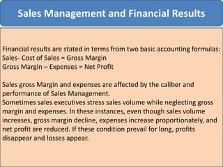 Sales Management and Financial Results
Financial results are stated in terms from two basic accounting formulas:
Sales- Cost of Sales = Gross Margin
Gross Margin – Expenses = Net Profit
Sales gross Margin and expenses are affected by the caliber and
performance of Sales Management.
Sometimes sales executives stress sales volume while neglecting gross
margin and expenses. In these instances, even though sales volume
increases, gross margin decline, expenses increase proportionately, and
net profit are reduced. If these condition prevail for long, profits
disappear and losses appear.
 