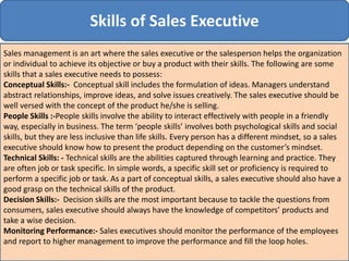 Skills of Sales Executive
Sales management is an art where the sales executive or the salesperson helps the organization
or individual to achieve its objective or buy a product with their skills. The following are some
skills that a sales executive needs to possess:
Conceptual Skills:- Conceptual skill includes the formulation of ideas. Managers understand
abstract relationships, improve ideas, and solve issues creatively. The sales executive should be
well versed with the concept of the product he/she is selling.
People Skills :-People skills involve the ability to interact effectively with people in a friendly
way, especially in business. The term ‘people skills’ involves both psychological skills and social
skills, but they are less inclusive than life skills. Every person has a different mindset, so a sales
executive should know how to present the product depending on the customer’s mindset.
Technical Skills: - Technical skills are the abilities captured through learning and practice. They
are often job or task specific. In simple words, a specific skill set or proficiency is required to
perform a specific job or task. As a part of conceptual skills, a sales executive should also have a
good grasp on the technical skills of the product.
Decision Skills:- Decision skills are the most important because to tackle the questions from
consumers, sales executive should always have the knowledge of competitors’ products and
take a wise decision.
Monitoring Performance:- Sales executives should monitor the performance of the employees
and report to higher management to improve the performance and fill the loop holes.
 
