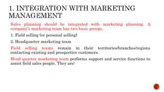 Sales planning should be integrated with marketing planning. A
company’s marketing team has two basic groups.
1. Field selling (or personal selling)
2. Headquarter marketing team
Field selling teams remain in their territories/branches/regions
contacting existing and prospective customers.
Head quarter marketing team performs support and service functions to
assist field sales people. They are:
 