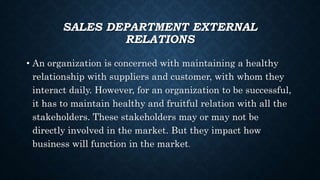 SALES DEPARTMENT EXTERNAL
RELATIONS
• An organization is concerned with maintaining a healthy
relationship with suppliers and customer, with whom they
interact daily. However, for an organization to be successful,
it has to maintain healthy and fruitful relation with all the
stakeholders. These stakeholders may or may not be
directly involved in the market. But they impact how
business will function in the market.
 