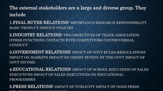 The external stakeholders are a large and diverse group. They
include
1.FINAL BUYER RELATIONS: IMPORTANCE RESEARCH RESPONSIBILITY
BASIC PRODUCT SERVICE POLICIES
2.INDUSTRY RELATIONS: TWO OBJECTIVES OF TRADE ASSOCIATION
OTHER FUNCTIONS CONTACTS WITH COMPETITORS CONTROVERSIAL
CONDUCT
3.GOVERNMENT RELATIONS: IMPACT OF GOVT RULES &REGULATIONS
IMPACT ON MARKETS IMPACT ON CREDIT BUYING BY THE GOVT IMPACT OF
GOVT INCOME
4.EDUCATIONAL RELATIONS: IMPACT OF SCHOOL EDUCATION OF SALES
EXECUTIVES IMPACT OF SALES EXECUTIVES ON EDUCATIONAL
PROGRAMMES
5.PRESS RELATIONS: IMPACT OF PUBLICITY IMPACT OF GOOD PRESS
 