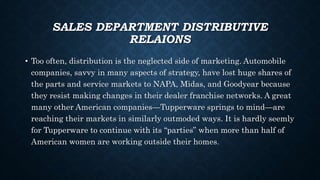 SALES DEPARTMENT DISTRIBUTIVE
RELAIONS
• Too often, distribution is the neglected side of marketing. Automobile
companies, savvy in many aspects of strategy, have lost huge shares of
the parts and service markets to NAPA, Midas, and Goodyear because
they resist making changes in their dealer franchise networks. A great
many other American companies—Tupperware springs to mind—are
reaching their markets in similarly outmoded ways. It is hardly seemly
for Tupperware to continue with its “parties” when more than half of
American women are working outside their homes.
 