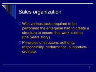 10
Sales organization
 With various tasks required to be
performed the enterprise had to create a
structure to ensure that work is done.
(the Sears story)
 Principles of structure: authority,
responsibility, performance, support/co-
ordinate.
 