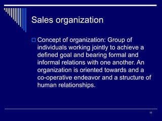 11
Sales organization
 Concept of organization: Group of
individuals working jointly to achieve a
defined goal and bearing formal and
informal relations with one another. An
organization is oriented towards and a
co-operative endeavor and a structure of
human relationships.
 